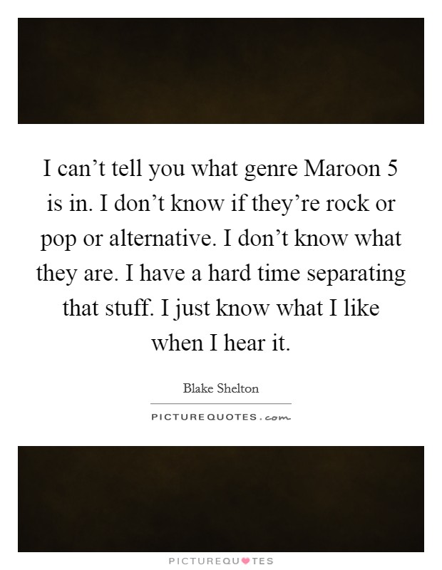I can't tell you what genre Maroon 5 is in. I don't know if they're rock or pop or alternative. I don't know what they are. I have a hard time separating that stuff. I just know what I like when I hear it. Picture Quote #1