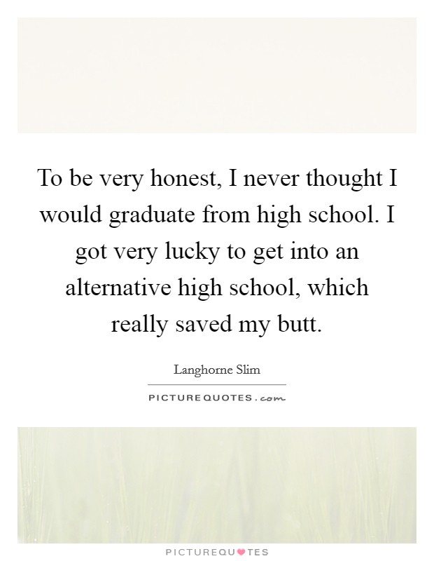 To be very honest, I never thought I would graduate from high school. I got very lucky to get into an alternative high school, which really saved my butt. Picture Quote #1
