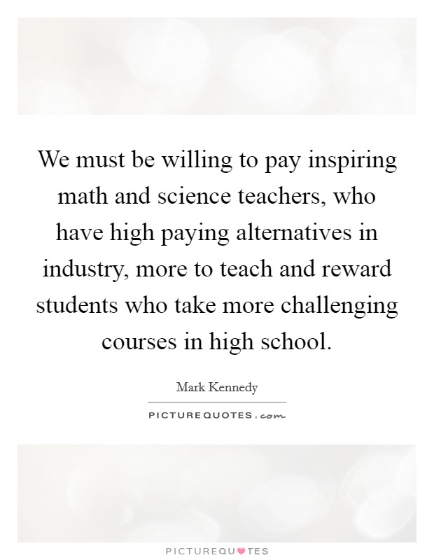 We must be willing to pay inspiring math and science teachers, who have high paying alternatives in industry, more to teach and reward students who take more challenging courses in high school. Picture Quote #1