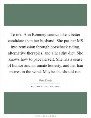 To me, Ann Romney sounds like a better candidate than her husband. She put her MS into remission through horseback riding, alternative therapies, and a healthy diet. She knows how to pace herself. She has a sense of humor and an innate honesty, and her hair moves in the wind. Maybe she should run Picture Quote #1