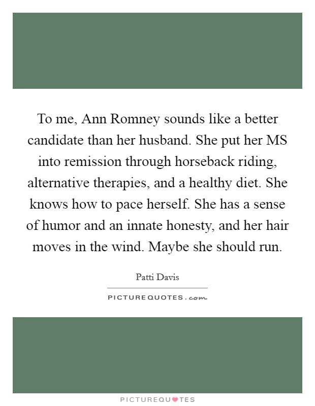 To me, Ann Romney sounds like a better candidate than her husband. She put her MS into remission through horseback riding, alternative therapies, and a healthy diet. She knows how to pace herself. She has a sense of humor and an innate honesty, and her hair moves in the wind. Maybe she should run. Picture Quote #1