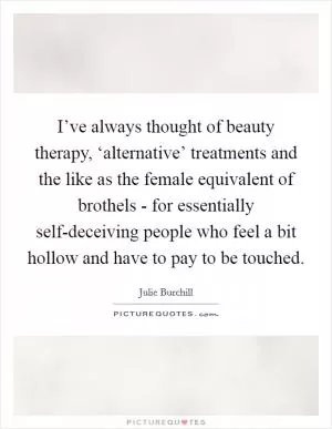 I’ve always thought of beauty therapy, ‘alternative’ treatments and the like as the female equivalent of brothels - for essentially self-deceiving people who feel a bit hollow and have to pay to be touched Picture Quote #1