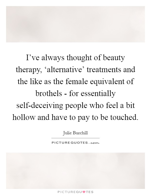 I've always thought of beauty therapy, ‘alternative' treatments and the like as the female equivalent of brothels - for essentially self-deceiving people who feel a bit hollow and have to pay to be touched. Picture Quote #1