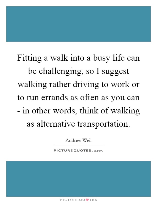 Fitting a walk into a busy life can be challenging, so I suggest walking rather driving to work or to run errands as often as you can - in other words, think of walking as alternative transportation. Picture Quote #1