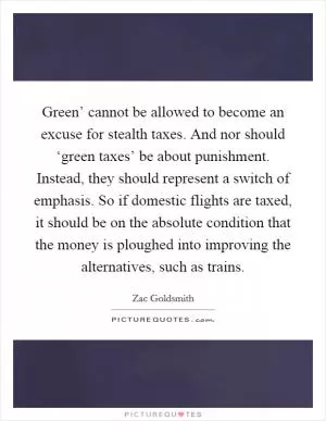 Green’ cannot be allowed to become an excuse for stealth taxes. And nor should ‘green taxes’ be about punishment. Instead, they should represent a switch of emphasis. So if domestic flights are taxed, it should be on the absolute condition that the money is ploughed into improving the alternatives, such as trains Picture Quote #1
