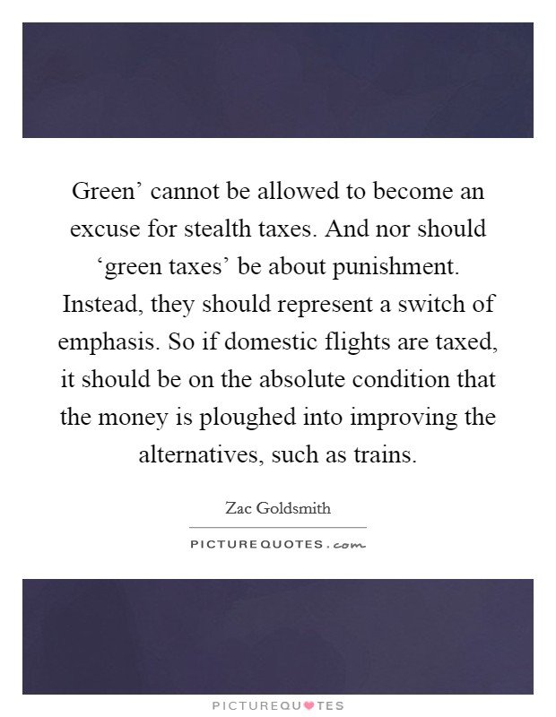 Green' cannot be allowed to become an excuse for stealth taxes. And nor should ‘green taxes' be about punishment. Instead, they should represent a switch of emphasis. So if domestic flights are taxed, it should be on the absolute condition that the money is ploughed into improving the alternatives, such as trains. Picture Quote #1