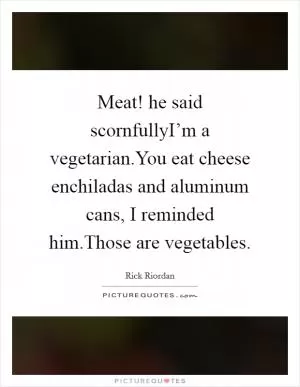 Meat! he said scornfullyI’m a vegetarian.You eat cheese enchiladas and aluminum cans, I reminded him.Those are vegetables Picture Quote #1