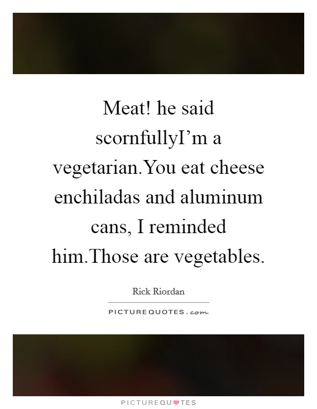 Meat! he said scornfullyI'm a vegetarian.You eat cheese enchiladas and aluminum cans, I reminded him.Those are vegetables. Picture Quote #1