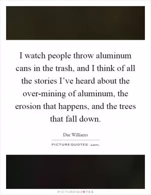 I watch people throw aluminum cans in the trash, and I think of all the stories I’ve heard about the over-mining of aluminum, the erosion that happens, and the trees that fall down Picture Quote #1