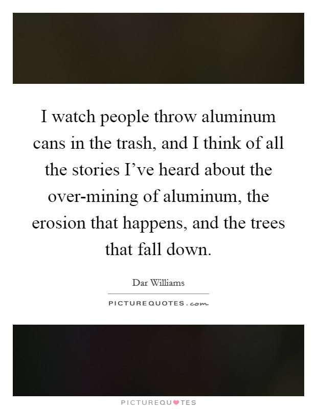 I watch people throw aluminum cans in the trash, and I think of all the stories I've heard about the over-mining of aluminum, the erosion that happens, and the trees that fall down. Picture Quote #1