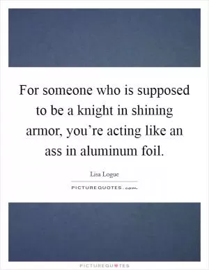 For someone who is supposed to be a knight in shining armor, you’re acting like an ass in aluminum foil Picture Quote #1