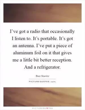 I’ve got a radio that occasionally I listen to. It’s portable. It’s got an antenna. I’ve put a piece of aluminum foil on it that gives me a little bit better reception. And a refrigerator Picture Quote #1