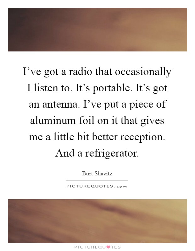 I've got a radio that occasionally I listen to. It's portable. It's got an antenna. I've put a piece of aluminum foil on it that gives me a little bit better reception. And a refrigerator. Picture Quote #1