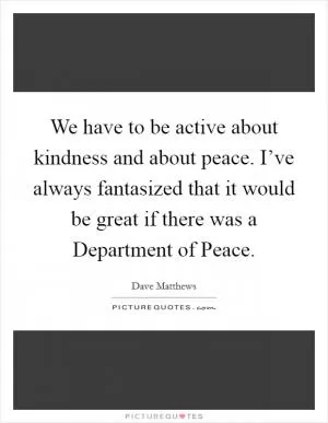 We have to be active about kindness and about peace. I’ve always fantasized that it would be great if there was a Department of Peace Picture Quote #1