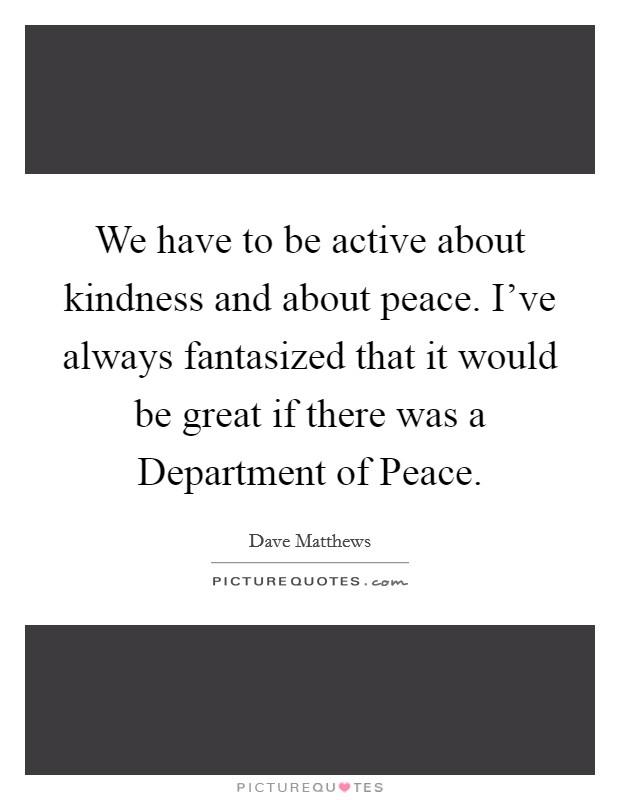 We have to be active about kindness and about peace. I've always fantasized that it would be great if there was a Department of Peace. Picture Quote #1