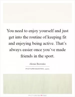 You need to enjoy yourself and just get into the routine of keeping fit and enjoying being active. That’s always easier once you’ve made friends in the sport Picture Quote #1
