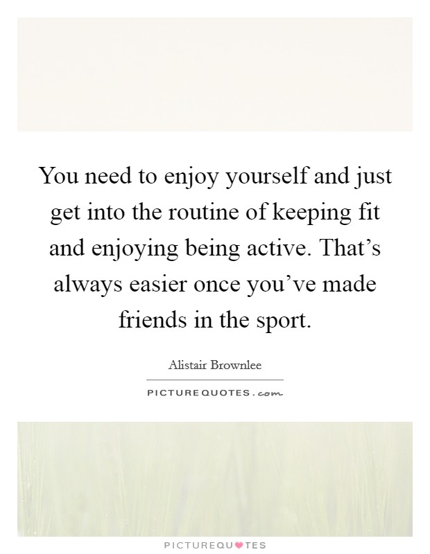 You need to enjoy yourself and just get into the routine of keeping fit and enjoying being active. That's always easier once you've made friends in the sport. Picture Quote #1