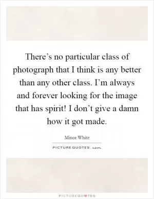 There’s no particular class of photograph that I think is any better than any other class. I’m always and forever looking for the image that has spirit! I don’t give a damn how it got made Picture Quote #1