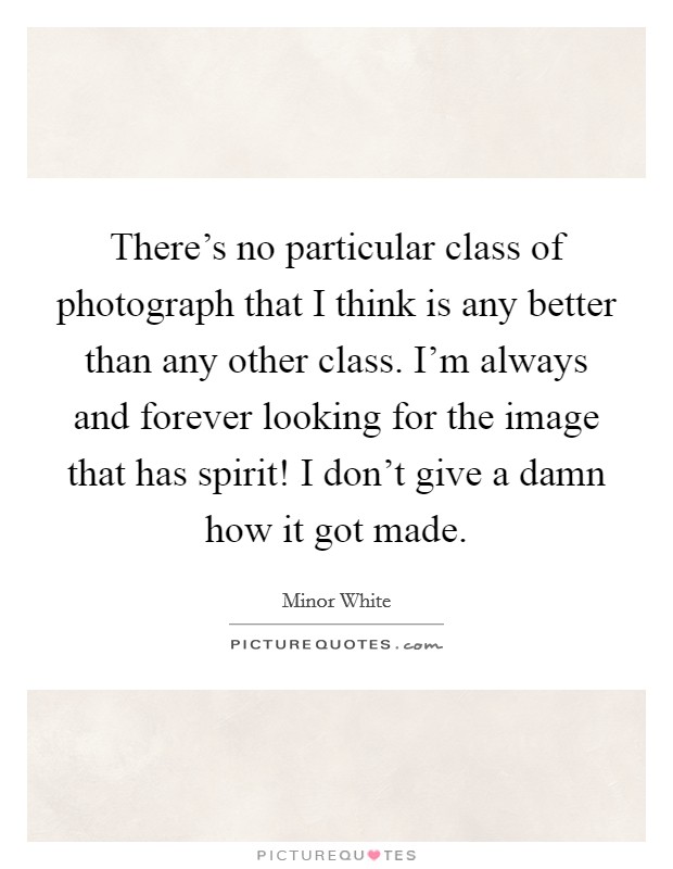 There's no particular class of photograph that I think is any better than any other class. I'm always and forever looking for the image that has spirit! I don't give a damn how it got made. Picture Quote #1