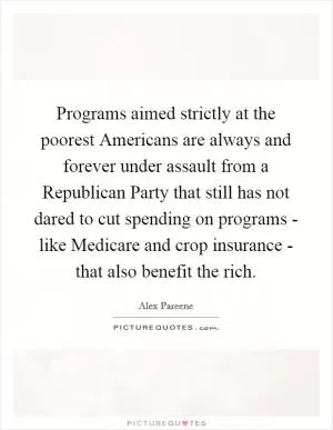 Programs aimed strictly at the poorest Americans are always and forever under assault from a Republican Party that still has not dared to cut spending on programs - like Medicare and crop insurance - that also benefit the rich Picture Quote #1