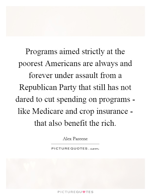 Programs aimed strictly at the poorest Americans are always and forever under assault from a Republican Party that still has not dared to cut spending on programs - like Medicare and crop insurance - that also benefit the rich. Picture Quote #1