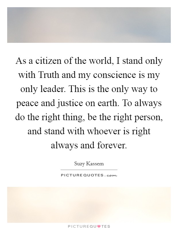 As a citizen of the world, I stand only with Truth and my conscience is my only leader. This is the only way to peace and justice on earth. To always do the right thing, be the right person, and stand with whoever is right always and forever. Picture Quote #1
