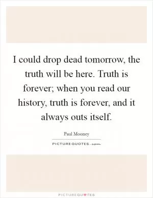 I could drop dead tomorrow, the truth will be here. Truth is forever; when you read our history, truth is forever, and it always outs itself Picture Quote #1
