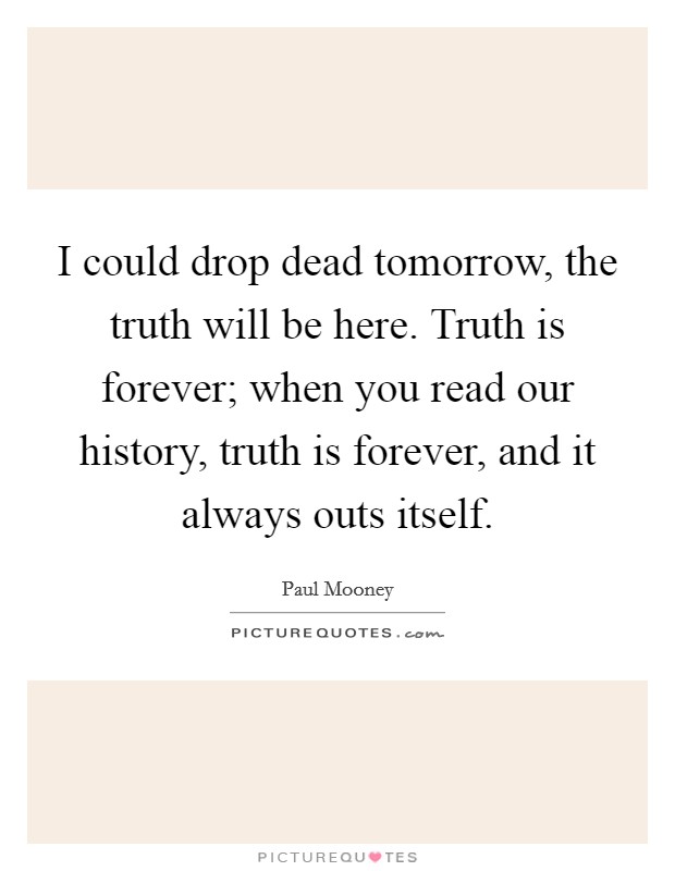 I could drop dead tomorrow, the truth will be here. Truth is forever; when you read our history, truth is forever, and it always outs itself. Picture Quote #1