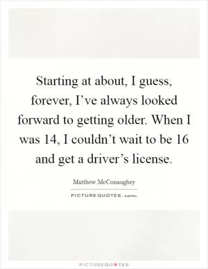 Starting at about, I guess, forever, I’ve always looked forward to getting older. When I was 14, I couldn’t wait to be 16 and get a driver’s license Picture Quote #1