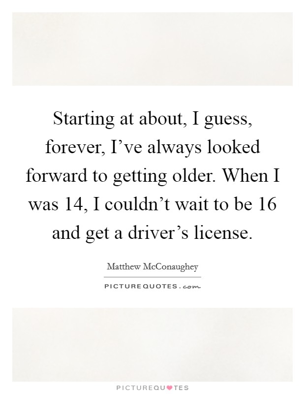 Starting at about, I guess, forever, I've always looked forward to getting older. When I was 14, I couldn't wait to be 16 and get a driver's license. Picture Quote #1