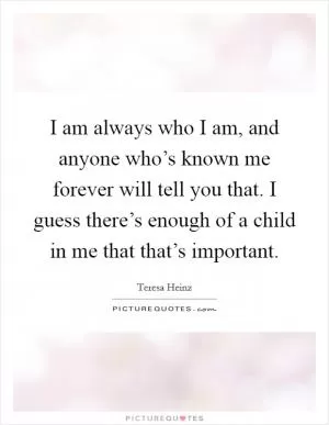 I am always who I am, and anyone who’s known me forever will tell you that. I guess there’s enough of a child in me that that’s important Picture Quote #1