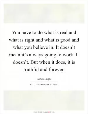 You have to do what is real and what is right and what is good and what you believe in. It doesn’t mean it’s always going to work. It doesn’t. But when it does, it is truthful and forever Picture Quote #1