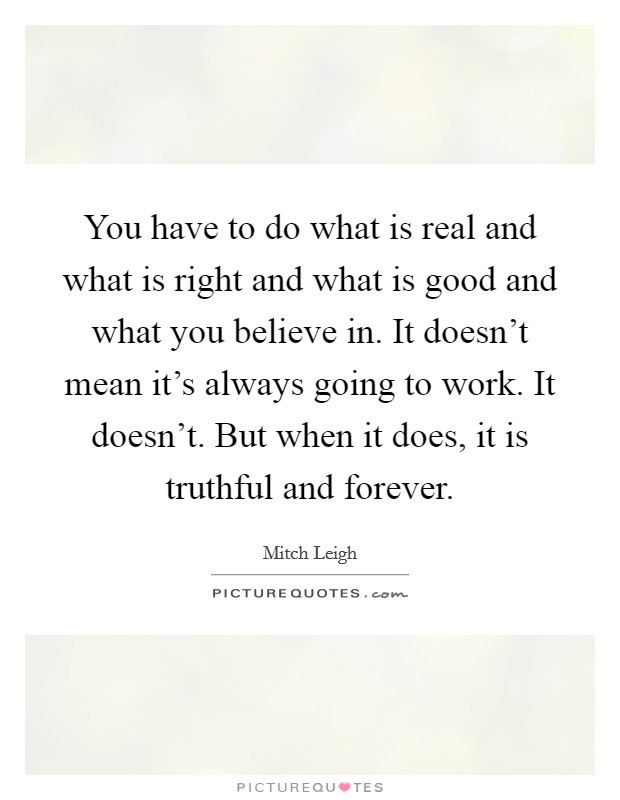 You have to do what is real and what is right and what is good and what you believe in. It doesn't mean it's always going to work. It doesn't. But when it does, it is truthful and forever. Picture Quote #1