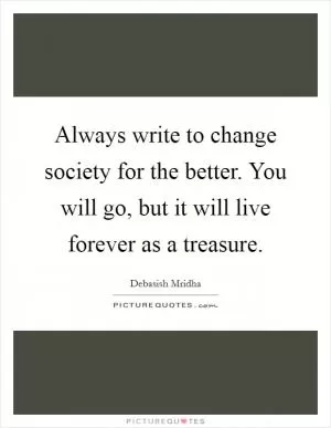 Always write to change society for the better. You will go, but it will live forever as a treasure Picture Quote #1