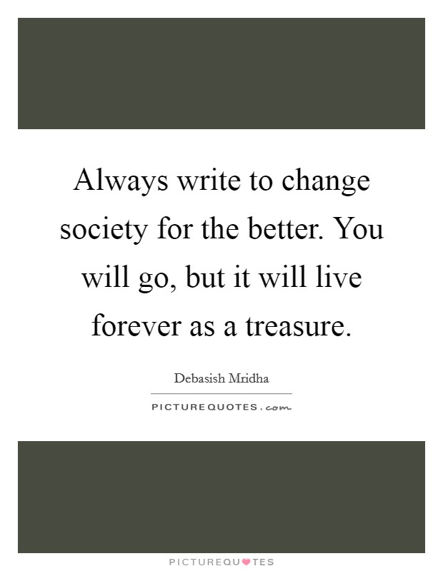 Always write to change society for the better. You will go, but it will live forever as a treasure. Picture Quote #1
