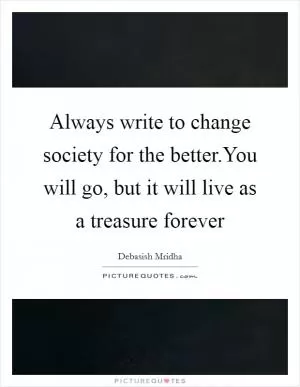 Always write to change society for the better.You will go, but it will live as a treasure forever Picture Quote #1