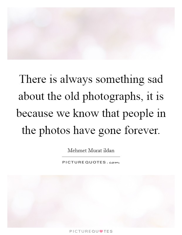 There is always something sad about the old photographs, it is because we know that people in the photos have gone forever. Picture Quote #1