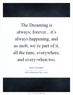 The Dreaming is always; forever... it’s always happening, and us mob, we’re part of it, all the time, everywhere, and every-when too Picture Quote #1