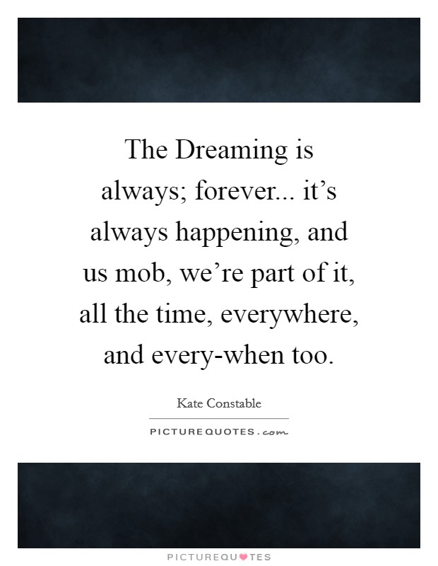 The Dreaming is always; forever... it's always happening, and us mob, we're part of it, all the time, everywhere, and every-when too. Picture Quote #1