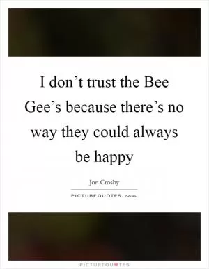 I don’t trust the Bee Gee’s because there’s no way they could always be happy Picture Quote #1