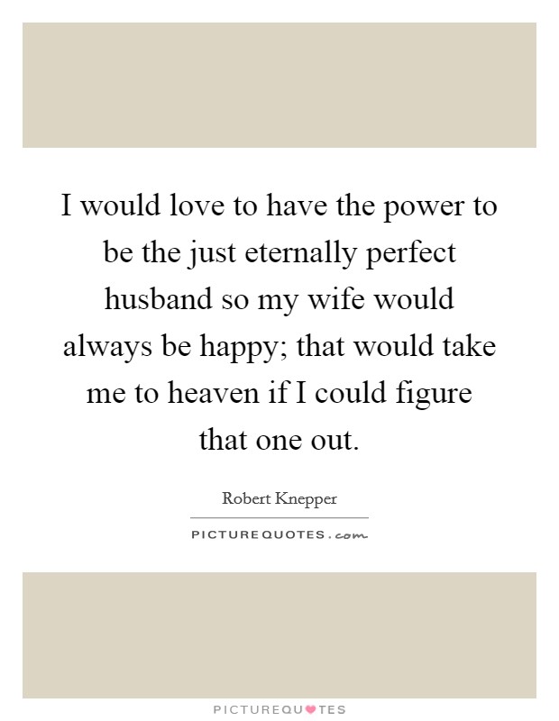 I would love to have the power to be the just eternally perfect husband so my wife would always be happy; that would take me to heaven if I could figure that one out. Picture Quote #1