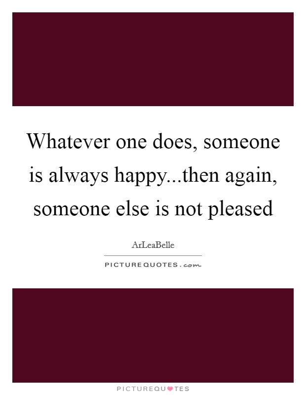 Whatever one does, someone is always happy...then again, someone else is not pleased Picture Quote #1
