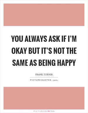 You always ask if I’m okay But it’s not the same as being happy Picture Quote #1