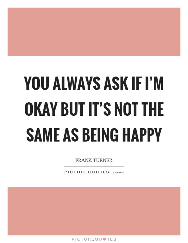You always ask if I'm okay But it's not the same as being happy Picture Quote #1