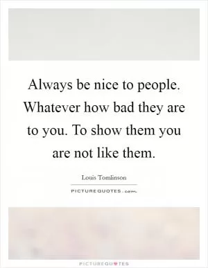 Always be nice to people. Whatever how bad they are to you. To show them you are not like them Picture Quote #1