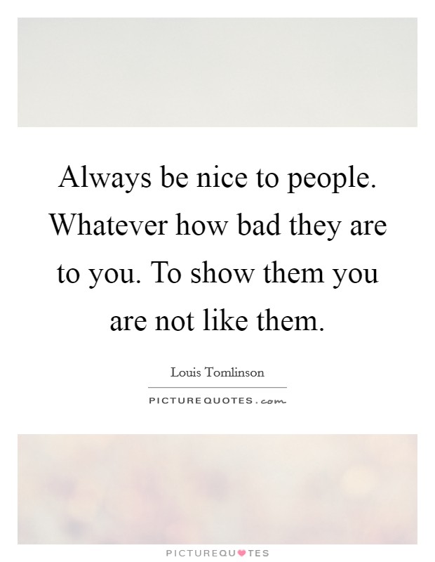 Always be nice to people. Whatever how bad they are to you. To show them you are not like them. Picture Quote #1
