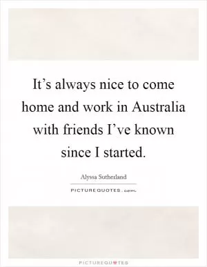 It’s always nice to come home and work in Australia with friends I’ve known since I started Picture Quote #1