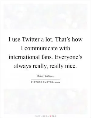 I use Twitter a lot. That’s how I communicate with international fans. Everyone’s always really, really nice Picture Quote #1