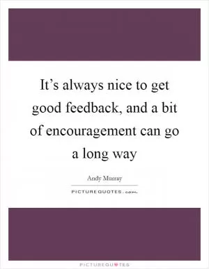 It’s always nice to get good feedback, and a bit of encouragement can go a long way Picture Quote #1