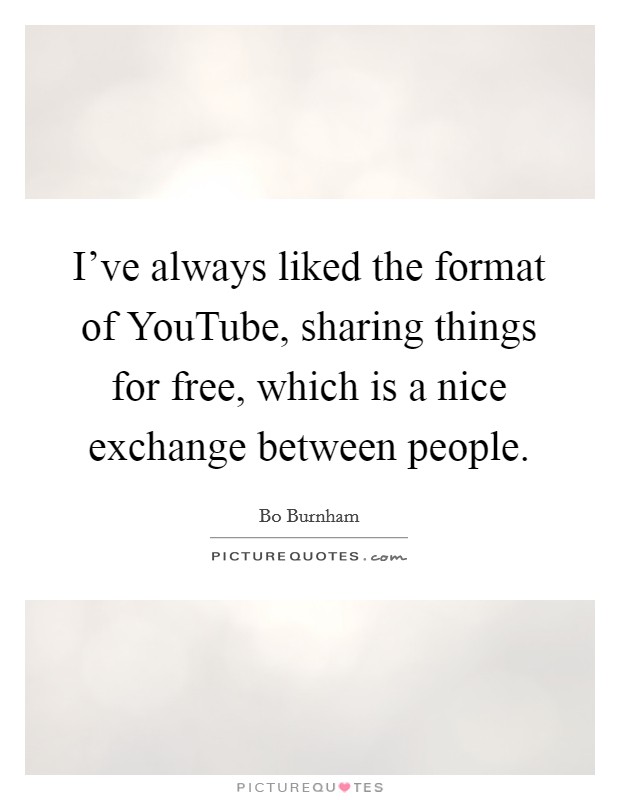 I've always liked the format of YouTube, sharing things for free, which is a nice exchange between people. Picture Quote #1